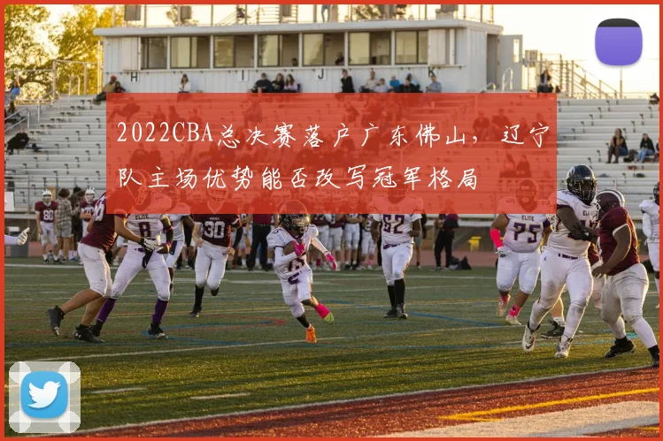 2022CBA总决赛落户广东佛山，辽宁队主场优势能否改写冠军格局
