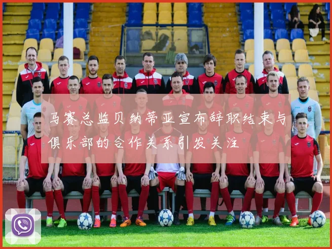 马赛总监贝纳蒂亚宣布辞职结束与俱乐部的合作关系引发关注