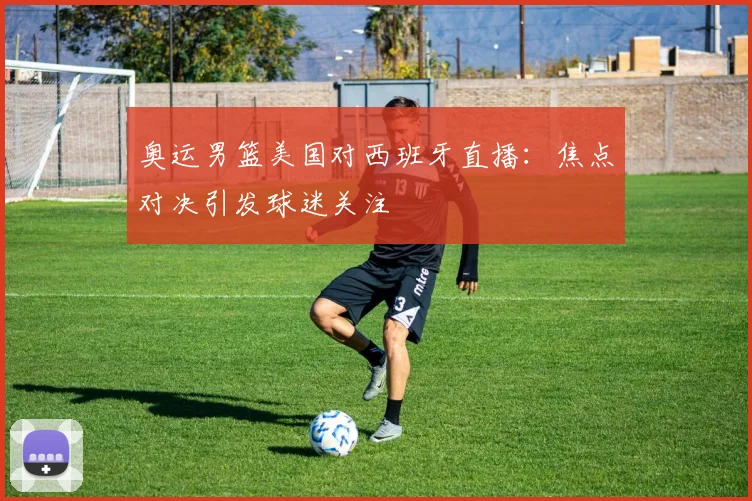 奥运男篮美国对西班牙直播：焦点对决引发球迷关注