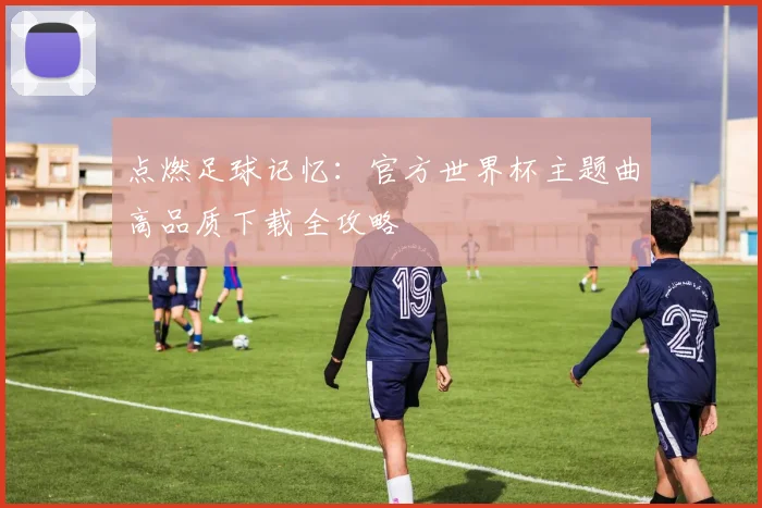 点燃足球记忆：官方世界杯主题曲高品质下载全攻略