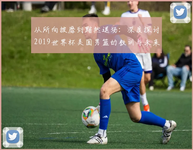 从所向披靡到黯然退场：深度探讨2019世界杯美国男篮的教训与未来影响